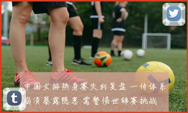 中国女排热身赛失利复盘 一传体系崩溃暴露隐患 需警惕世锦赛挑战