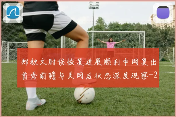 郑钦文肘伤恢复进展顺利中网复出首秀前瞻与美网后状态深度观察