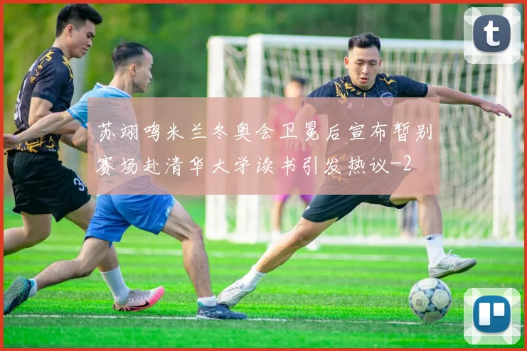 苏翊鸣米兰冬奥会卫冕后宣布暂别赛场赴清华大学读书引发热议