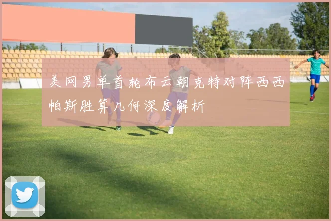 美网男单首轮布云朝克特对阵西西帕斯胜算几何深度解析