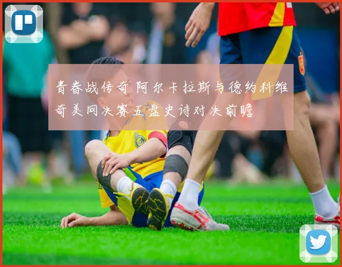 青春战传奇 阿尔卡拉斯与德约科维奇美网决赛五盘史诗对决前瞻