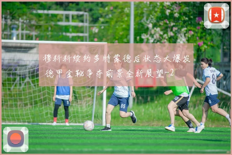 穆科科续约多特蒙德后状态大爆发 德甲金靴争夺前景全新展望