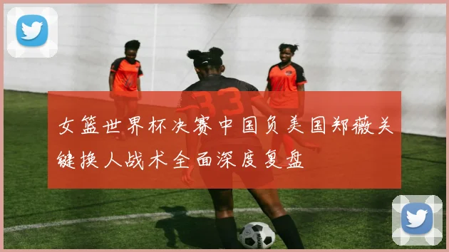 女篮世界杯决赛中国负美国郑薇关键换人战术全面深度复盘