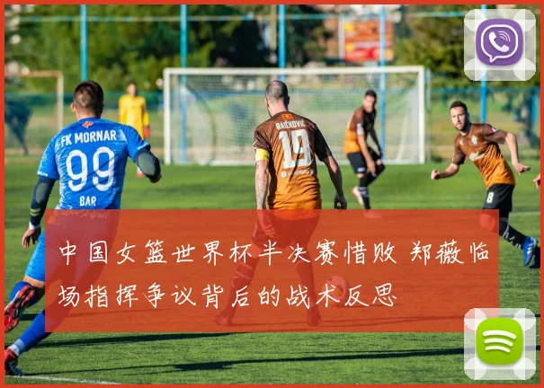 中国女篮世界杯半决赛惜败 郑薇临场指挥争议背后的战术反思