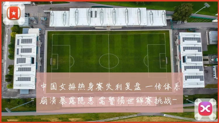 中国女排热身赛失利复盘 一传体系崩溃暴露隐患 需警惕世锦赛挑战