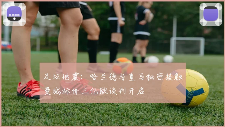 足坛地震：哈兰德与皇马秘密接触曼城标价三亿欧谈判开启