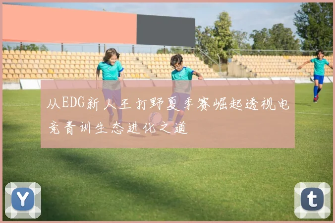 从EDG新人王打野夏季赛崛起透视电竞青训生态进化之道