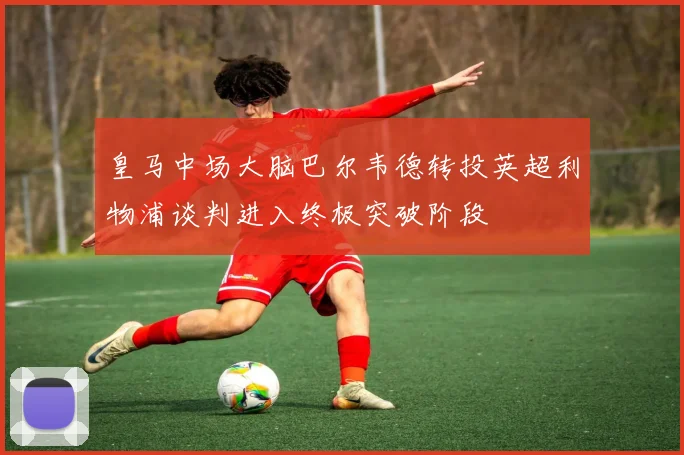 皇马中场大脑巴尔韦德转投英超利物浦谈判进入终极突破阶段