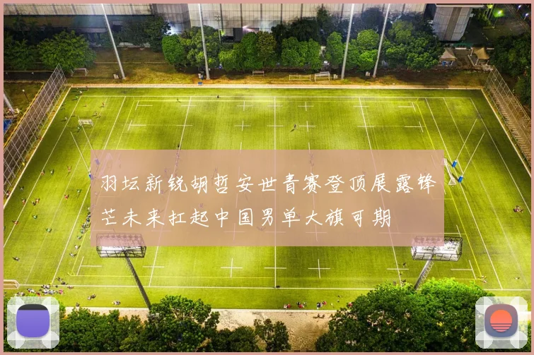 羽坛新锐胡哲安世青赛登顶展露锋芒未来扛起中国男单大旗可期