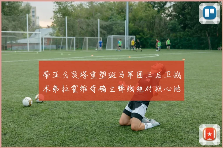 蒂亚戈莫塔重塑斑马军团三后卫战术弗拉霍维奇确立锋线绝对核心地位