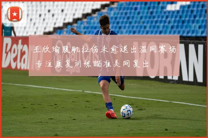 王欣瑜腹肌拉伤未愈退出温网赛场 专注康复训练瞄准美网复出