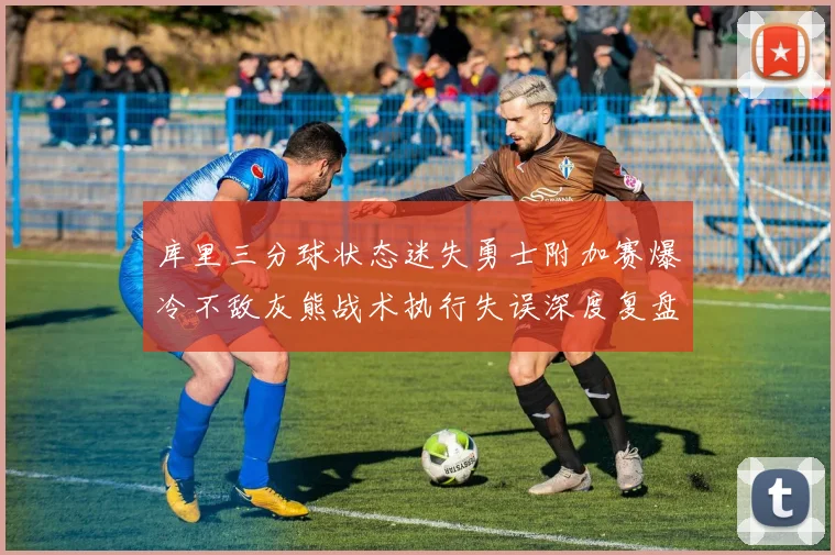 库里三分球状态迷失勇士附加赛爆冷不敌灰熊战术执行失误深度复盘