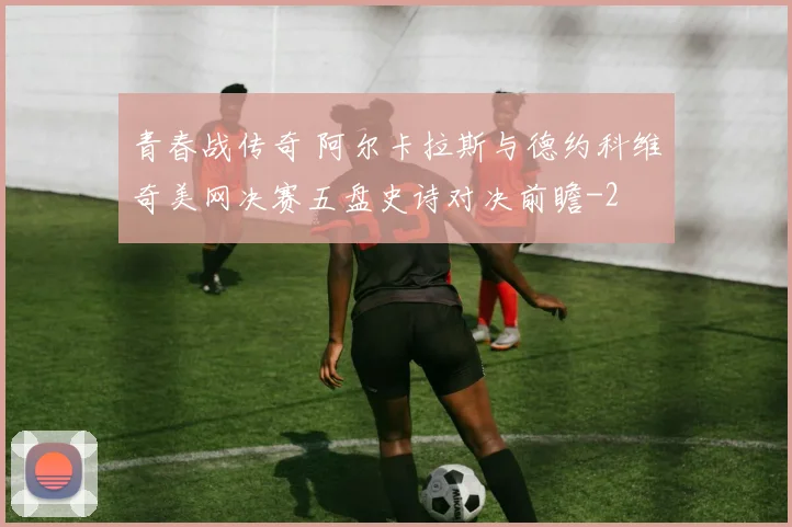 青春战传奇 阿尔卡拉斯与德约科维奇美网决赛五盘史诗对决前瞻