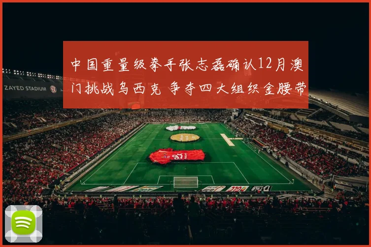 中国重量级拳手张志磊确认12月澳门挑战乌西克 争夺四大组织金腰带