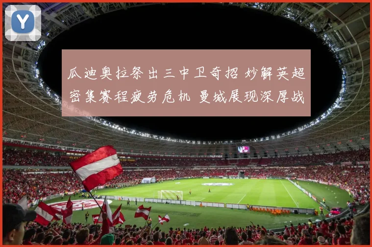 瓜迪奥拉祭出三中卫奇招 妙解英超密集赛程疲劳危机 曼城展现深厚战术底蕴