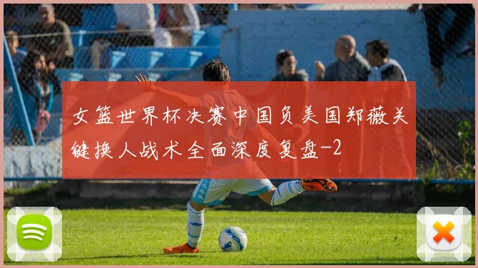 女篮世界杯决赛中国负美国郑薇关键换人战术全面深度复盘