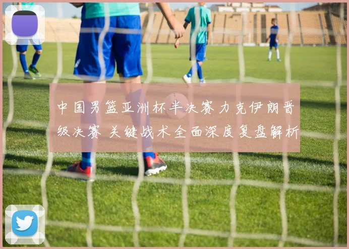 中国男篮亚洲杯半决赛力克伊朗晋级决赛 关键战术全面深度复盘解析