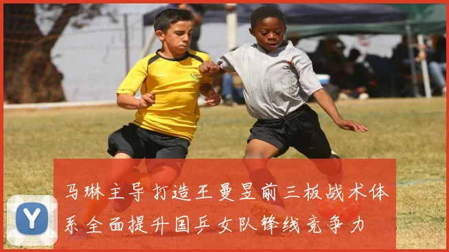 马琳主导打造王曼昱前三板战术体系全面提升国乒女队锋线竞争力