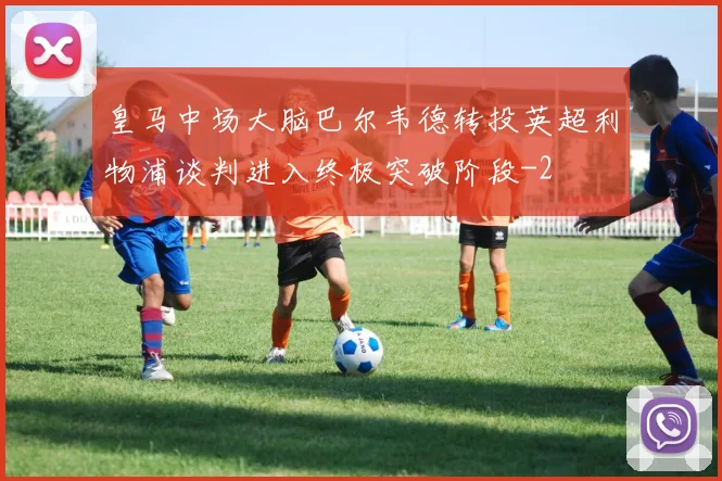 皇马中场大脑巴尔韦德转投英超利物浦谈判进入终极突破阶段