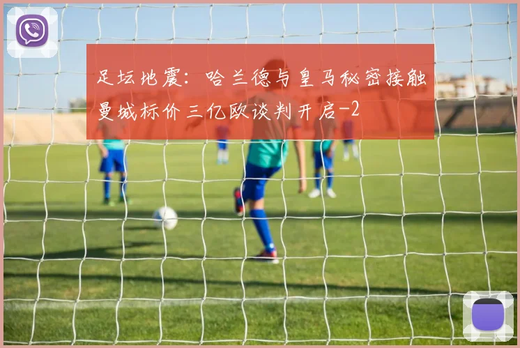 足坛地震:哈兰德与皇马秘密接触曼城标价三亿欧谈判开启