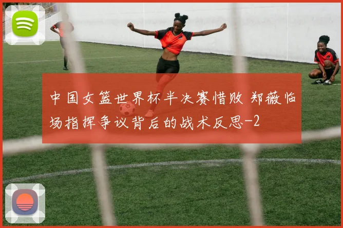 中国女篮世界杯半决赛惜败 郑薇临场指挥争议背后的战术反思