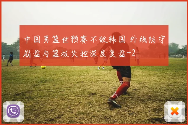 中国男篮世预赛不敌韩国 外线防守崩盘与篮板失控深度复盘