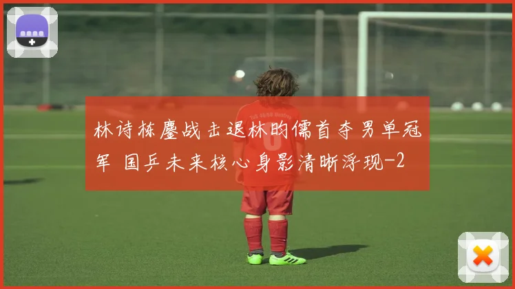 林诗栋鏖战击退林昀儒首夺男单冠军 国乒未来核心身影清晰浮现