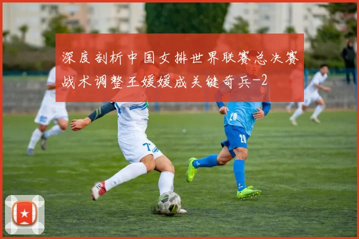 深度剖析中国女排世界联赛总决赛战术调整王媛媛成关键奇兵
