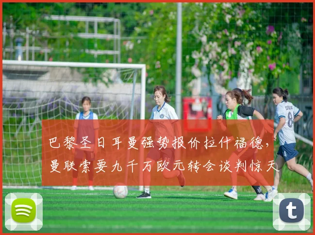巴黎圣日耳曼强势报价拉什福德，曼联索要九千万欧元转会谈判惊天内幕