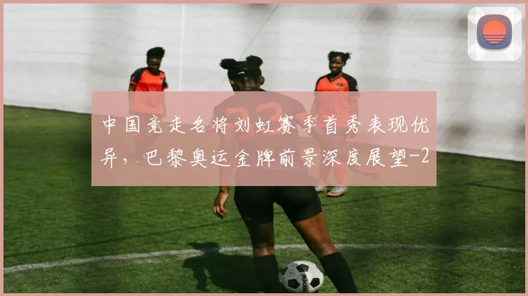 中国竞走名将刘虹赛季首秀表现优异,巴黎奥运金牌前景深度展望