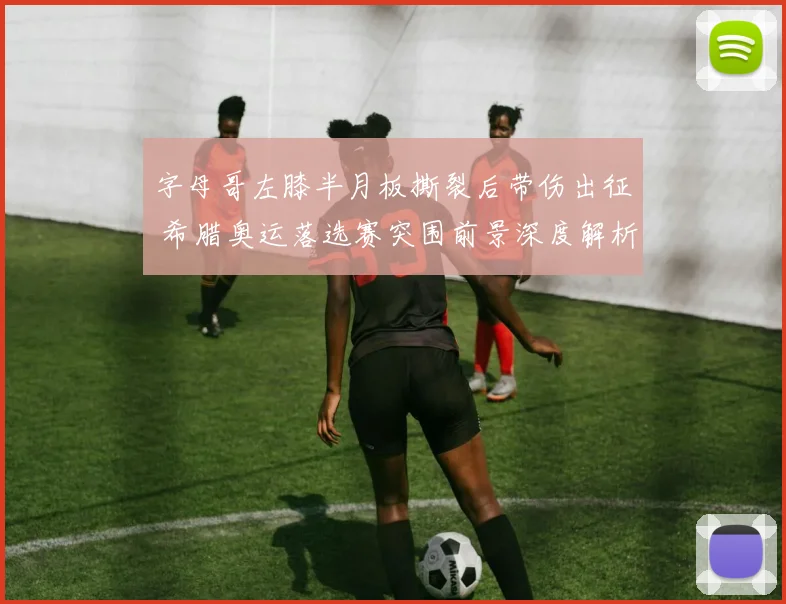 字母哥左膝半月板撕裂后带伤出征 希腊奥运落选赛突围前景深度解析