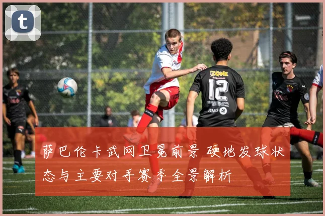 萨巴伦卡武网卫冕前景 硬地发球状态与主要对手赛季全景解析