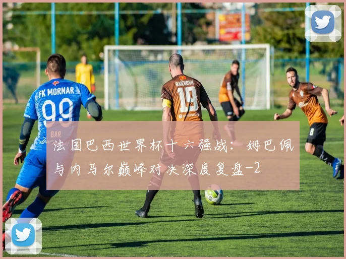 法国巴西世界杯十六强战:姆巴佩与内马尔巅峰对决深度复盘