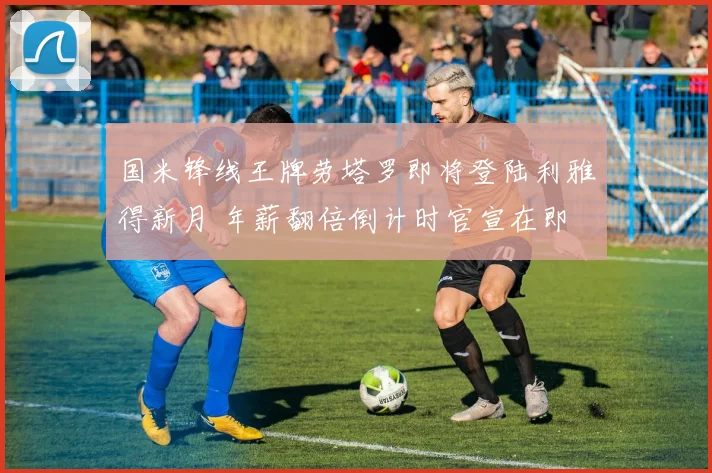 国米锋线王牌劳塔罗即将登陆利雅得新月 年薪翻倍倒计时官宣在即