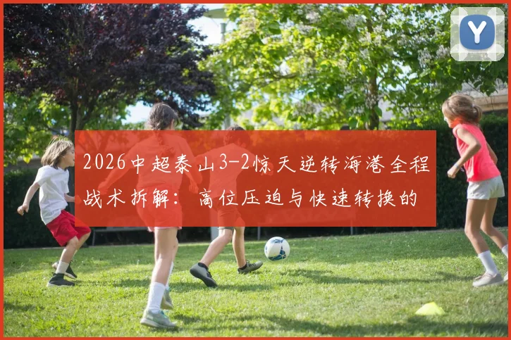 2026中超泰山3-2惊天逆转海港全程战术拆解：高位压迫与快速转换的胜利之道