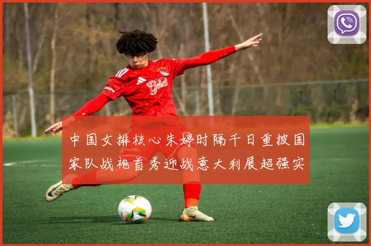 中国女排核心朱婷时隔千日重披国家队战袍首秀迎战意大利展超强实力
