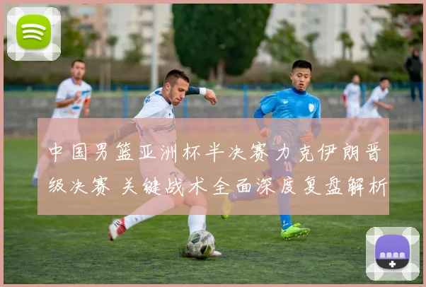 中国男篮亚洲杯半决赛力克伊朗晋级决赛 关键战术全面深度复盘解析