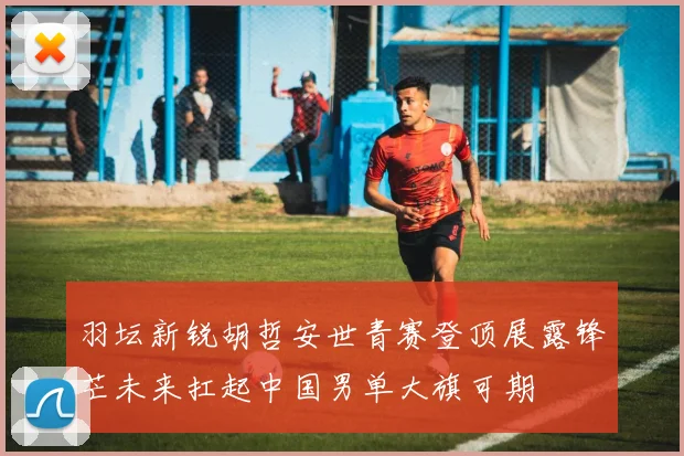 羽坛新锐胡哲安世青赛登顶展露锋芒未来扛起中国男单大旗可期