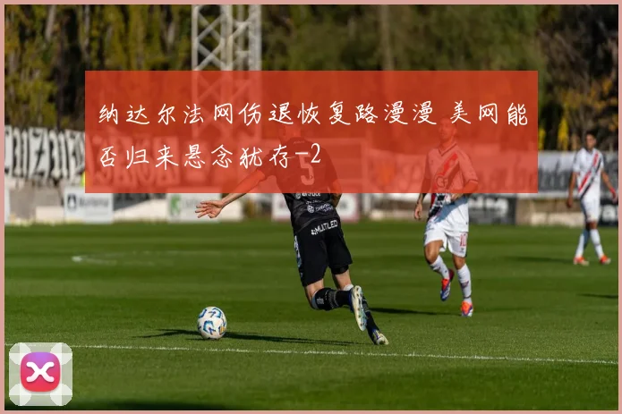 纳达尔法网伤退恢复路漫漫 美网能否归来悬念犹存
