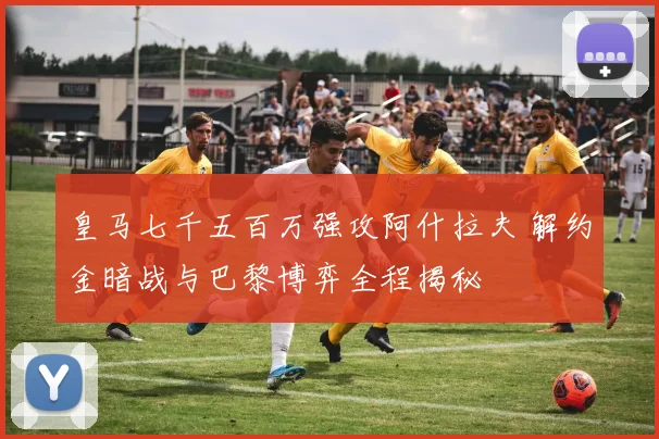 皇马七千五百万强攻阿什拉夫 解约金暗战与巴黎博弈全程揭秘