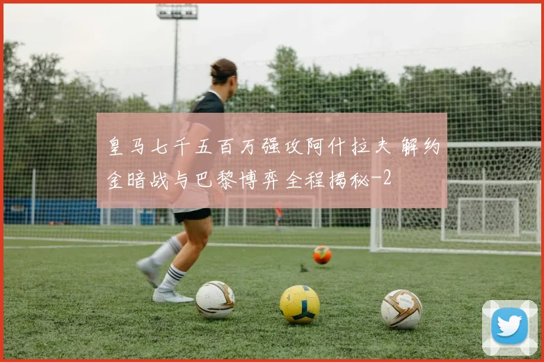皇马七千五百万强攻阿什拉夫 解约金暗战与巴黎博弈全程揭秘