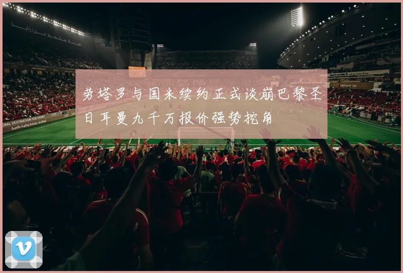 劳塔罗与国米续约正式谈崩巴黎圣日耳曼九千万报价强势挖角