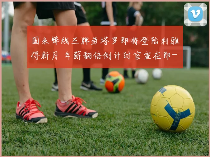 国米锋线王牌劳塔罗即将登陆利雅得新月 年薪翻倍倒计时官宣在即