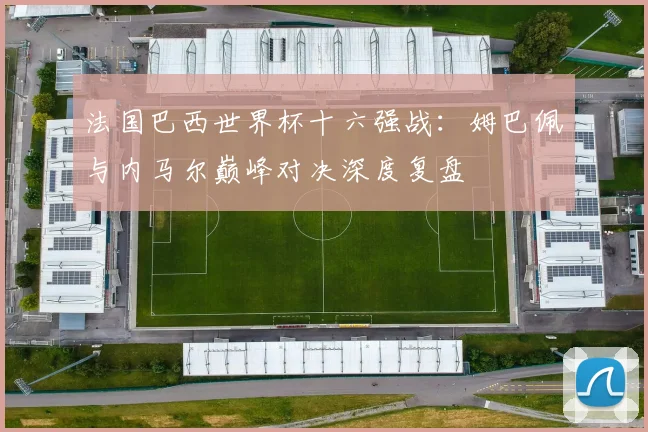 法国巴西世界杯十六强战：姆巴佩与内马尔巅峰对决深度复盘