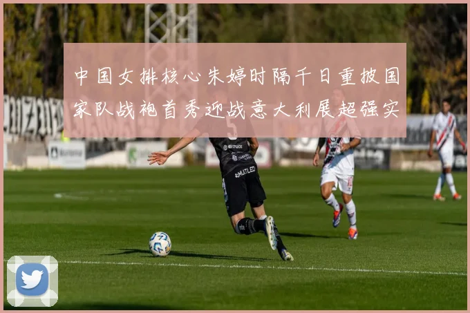 中国女排核心朱婷时隔千日重披国家队战袍首秀迎战意大利展超强实力