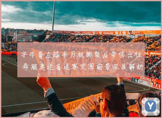 字母哥左膝半月板撕裂后带伤出征 希腊奥运落选赛突围前景深度解析