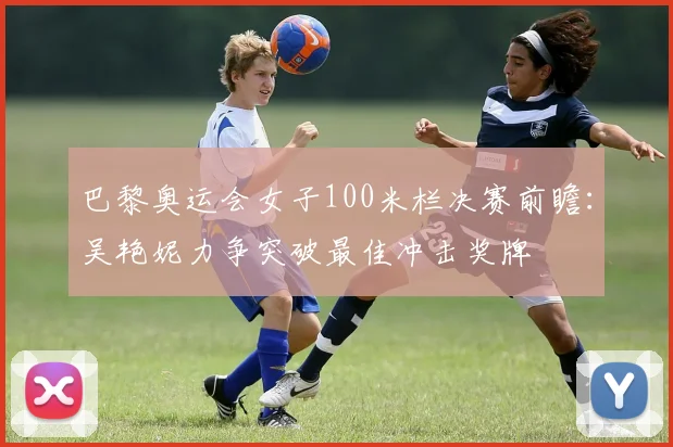 巴黎奥运会女子100米栏决赛前瞻：吴艳妮力争突破最佳冲击奖牌